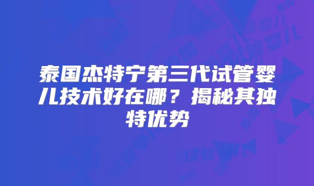 泰国杰特宁第三代试管婴儿技术好在哪?揭秘其独特优势
