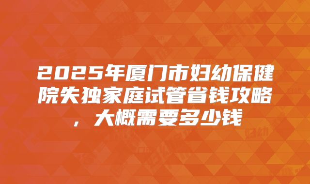 2025年厦门市妇幼保健院失独家庭试管省钱攻略,大概需要多少钱