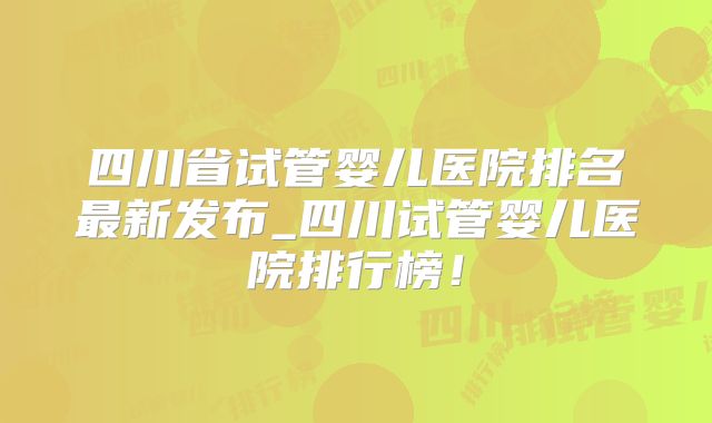 四川省试管婴儿医院排名最新发布_四川试管婴儿医院排行榜！