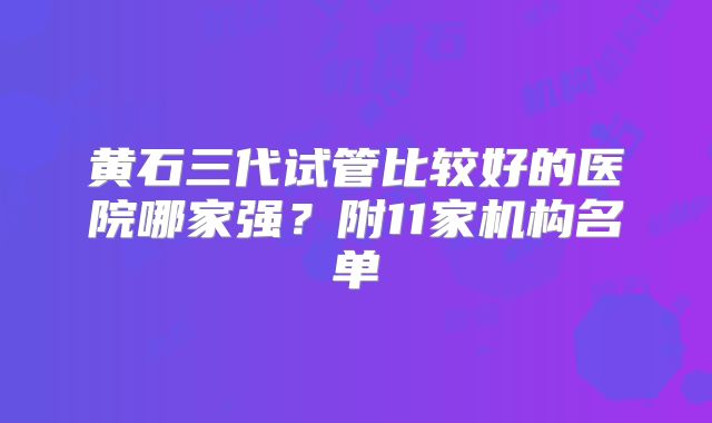 黄石三代试管比较好的医院哪家强？附11家机构名单