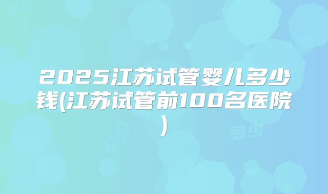 2025江苏试管婴儿多少钱(江苏试管前100名医院)