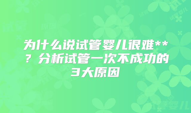 为什么说试管婴儿很难**？分析试管一次不成功的3大原因