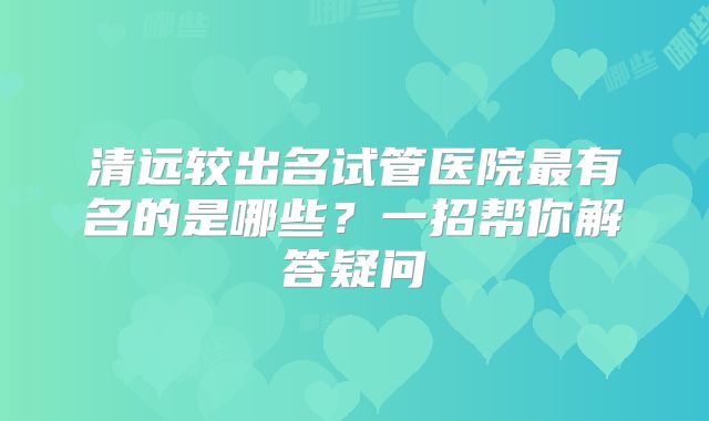 清远较出名试管医院最有名的是哪些？一招帮你解答疑问
