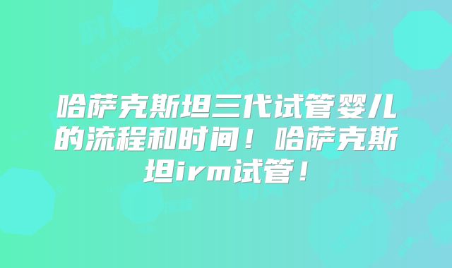 哈萨克斯坦三代试管婴儿的流程和时间！哈萨克斯坦irm试管！