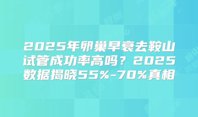 2025年卵巢早衰去鞍山试管成功率高吗？2025数据揭晓55%-70%真相
