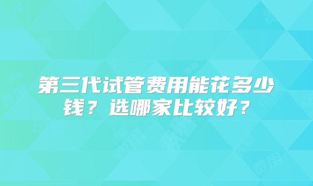 第三代试管费用能花多少钱？选哪家比较好？