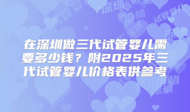 在深圳做三代试管婴儿需要多少钱？附2025年三代试管婴儿价格表供参考