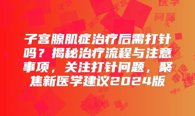 子宫腺肌症治疗后需打针吗？揭秘治疗流程与注意事项，关注打针问题，聚焦新医学建议2024版