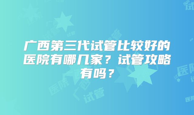 广西第三代试管比较好的医院有哪几家？试管攻略有吗？