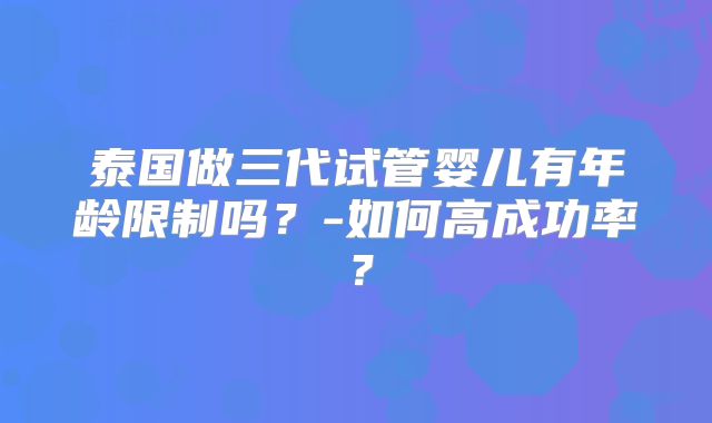 泰国做三代试管婴儿有年龄限制吗？-如何高成功率？