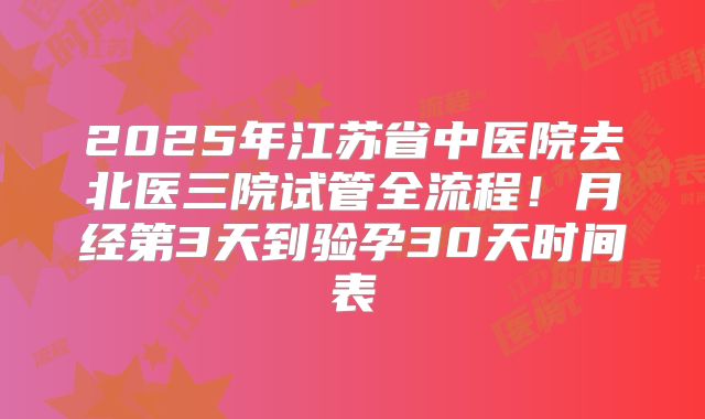 2025年江苏省中医院去北医三院试管全流程！月经第3天到验孕30天时间表