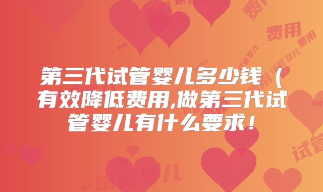 第三代试管婴儿多少钱(有效降低费用,做第三代试管婴儿有什么要求!