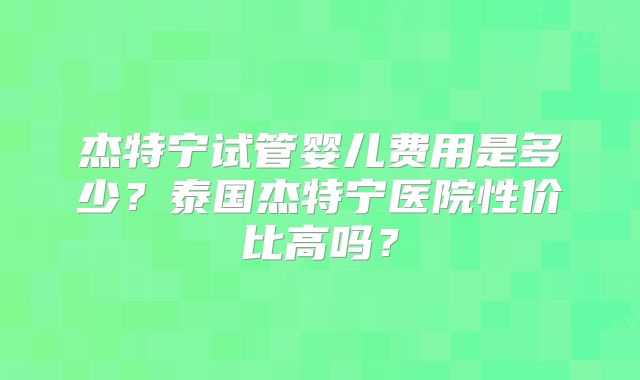 杰特宁试管婴儿费用是多少?泰国杰特宁医院性价比高吗?