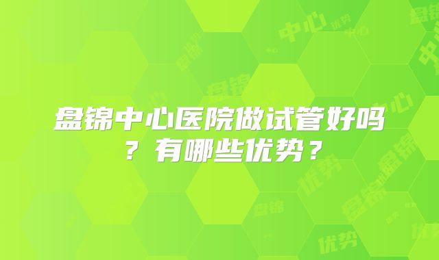 盘锦中心医院做试管好吗？有哪些优势？