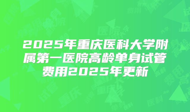 2025年重庆医科大学附属第一医院高龄单身试管费用2025年更新