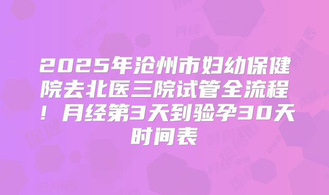 2025年沧州市妇幼保健院去北医三院试管全流程!月经第3天到验孕30天时间表
