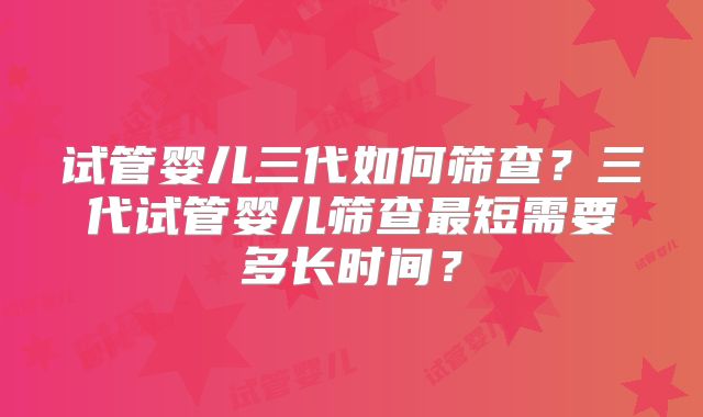 试管婴儿三代如何筛查？三代试管婴儿筛查最短需要多长时间？