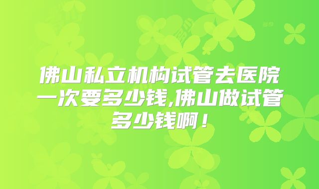 佛山私立机构试管去医院一次要多少钱,佛山做试管多少钱啊！