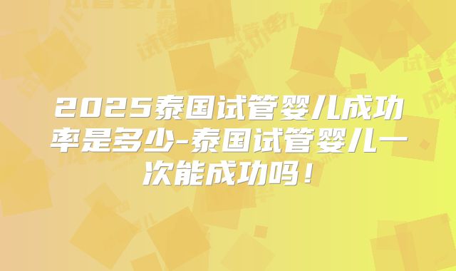 2025泰国试管婴儿成功率是多少-泰国试管婴儿一次能成功吗！