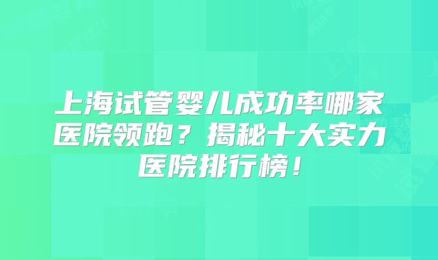 上海试管婴儿成功率哪家医院领跑？揭秘十大实力医院排行榜！