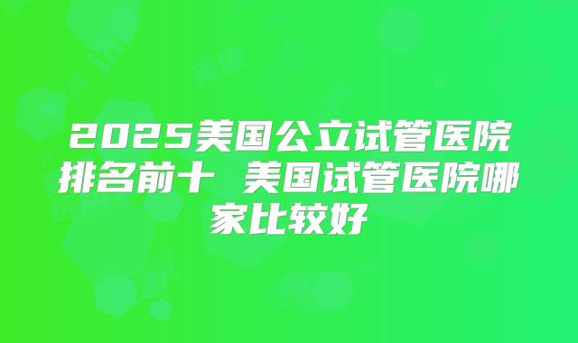 2025美国公立试管医院排名前十 美国试管医院哪家比较好