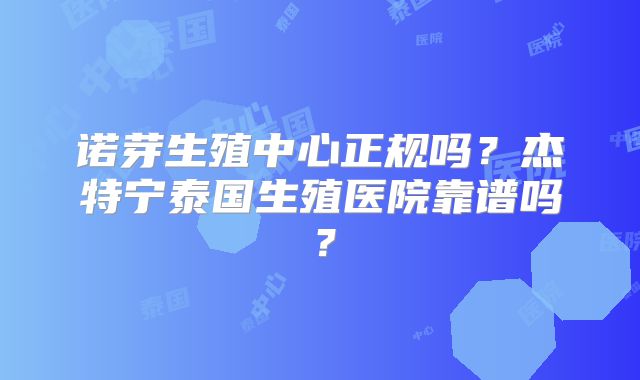 诺芽生殖中心正规吗?杰特宁泰国生殖医院靠谱吗?