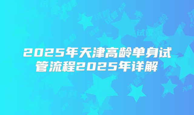 2025年天津高龄单身试管流程2025年详解