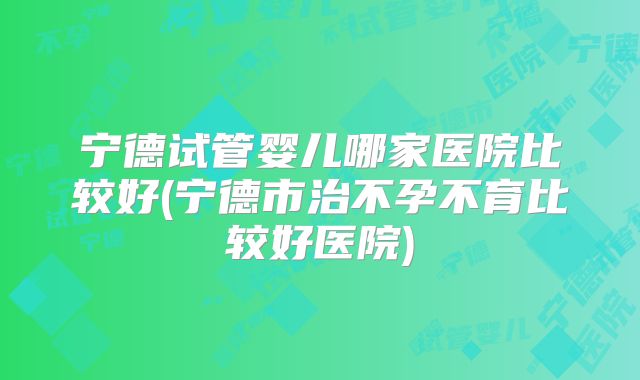 宁德试管婴儿哪家医院比较好(宁德市治不孕不育比较好医院)