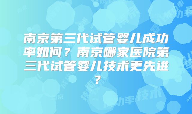 南京第三代试管婴儿成功率如何？南京哪家医院第三代试管婴儿技术更先进？