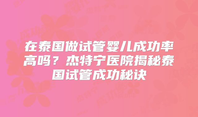 在泰国做试管婴儿成功率高吗？杰特宁医院揭秘泰国试管成功秘诀