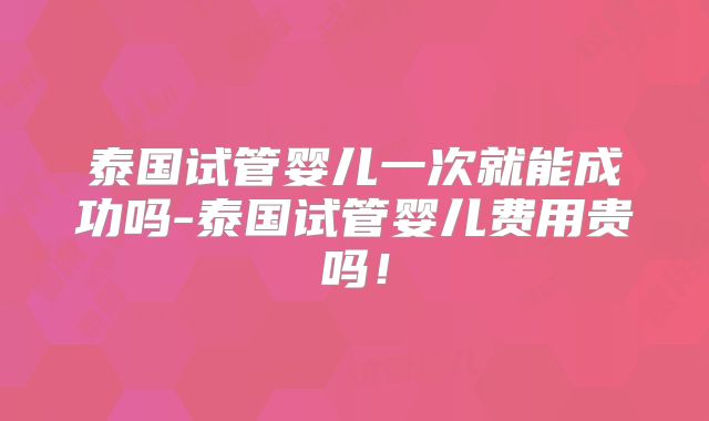 泰国试管婴儿一次就能成功吗-泰国试管婴儿费用贵吗！