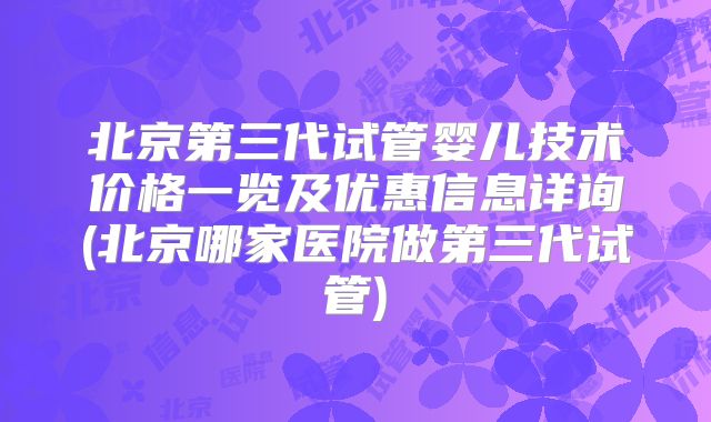 北京第三代试管婴儿技术价格一览及优惠信息详询(北京哪家医院做第三代试管)