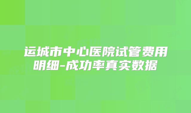 运城市中心医院试管费用明细-成功率真实数据