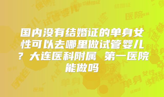 国内没有结婚证的单身女性可以去哪里做试管婴儿？大连医科附属 第一医院能做吗