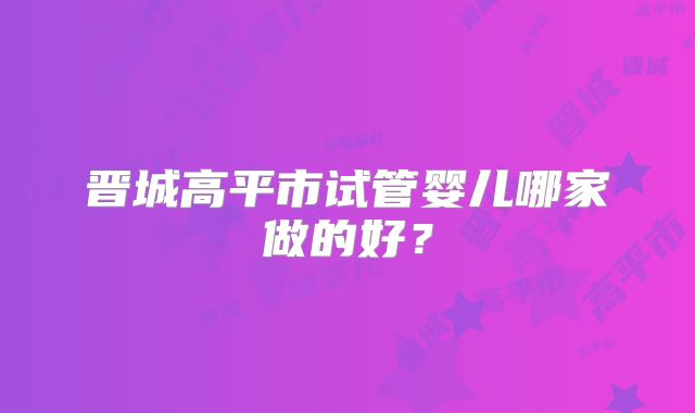 晋城高平市试管婴儿哪家做的好?