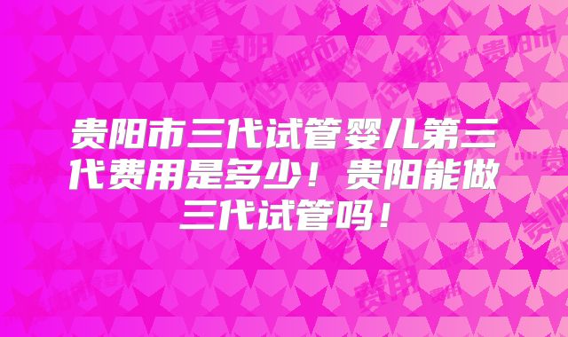 贵阳市三代试管婴儿第三代费用是多少！贵阳能做三代试管吗！