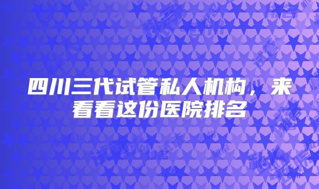 四川三代试管私人机构，来看看这份医院排名
