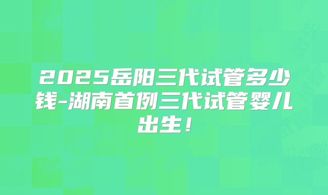 2025岳阳三代试管多少钱-湖南首例三代试管婴儿出生！