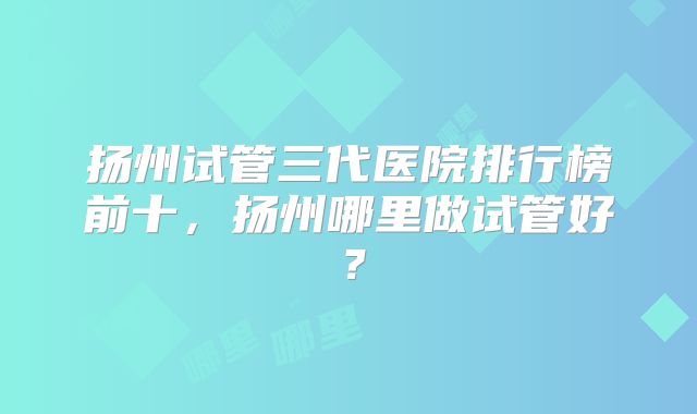 扬州试管三代医院排行榜前十,扬州哪里做试管好?