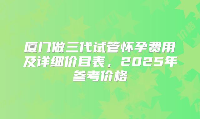 厦门做三代试管怀孕费用及详细价目表，2025年参考价格