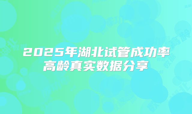 2025年湖北试管成功率高龄真实数据分享