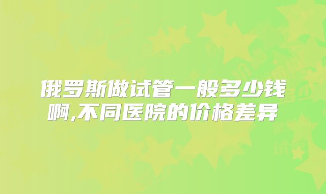 俄罗斯做试管一般多少钱啊,不同医院的价格差异