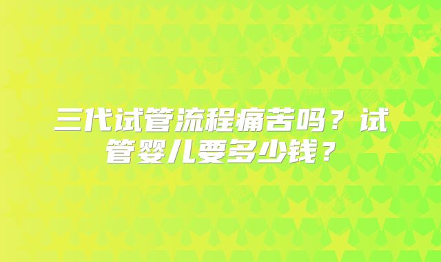 三代试管流程痛苦吗？试管婴儿要多少钱？