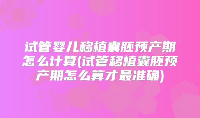 试管婴儿移植囊胚预产期怎么计算(试管移植囊胚预产期怎么算才最准确)