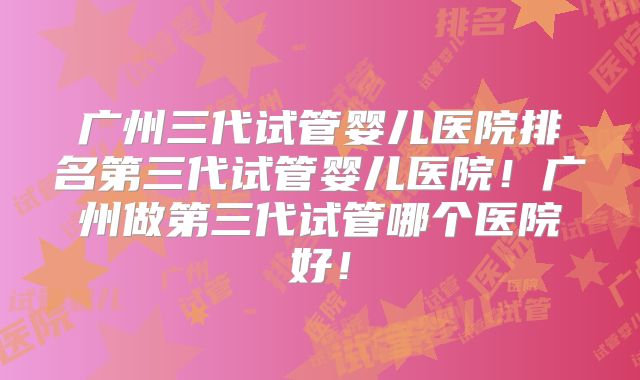 广州三代试管婴儿医院排名第三代试管婴儿医院！广州做第三代试管哪个医院好！
