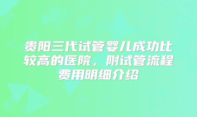 贵阳三代试管婴儿成功比较高的医院，附试管流程费用明细介绍
