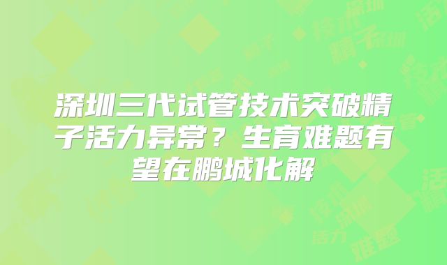 深圳三代试管技术突破精子活力异常？生育难题有望在鹏城化解