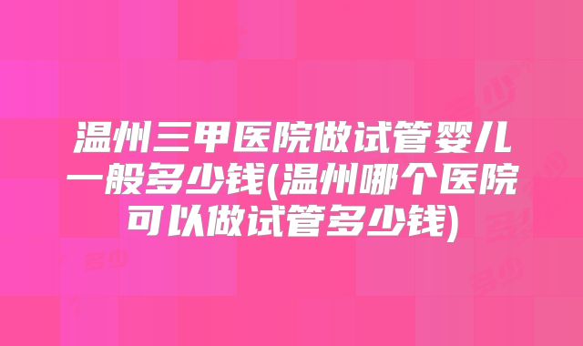 温州三甲医院做试管婴儿一般多少钱(温州哪个医院可以做试管多少钱)