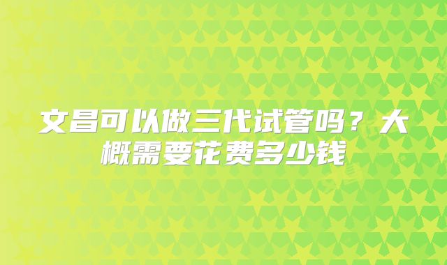 文昌可以做三代试管吗？大概需要花费多少钱