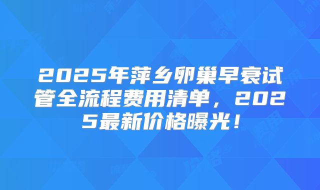 2025年萍乡卵巢早衰试管全流程费用清单，2025最新价格曝光！